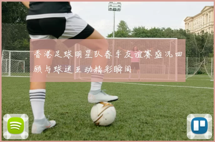 香港足球明星队春季友谊赛盛况回顾与球迷互动精彩瞬间