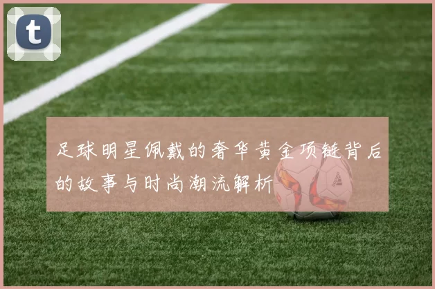 足球明星佩戴的奢华黄金项链背后的故事与时尚潮流解析