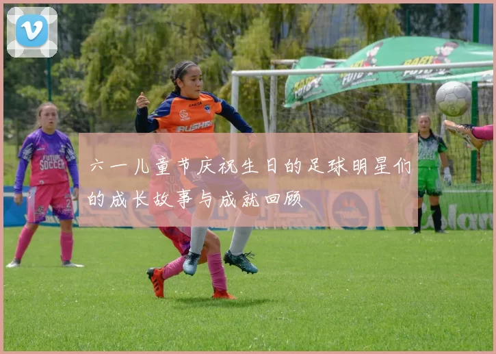 六一儿童节庆祝生日的足球明星们的成长故事与成就回顾