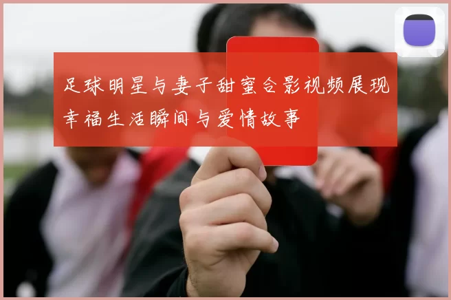 足球明星与妻子甜蜜合影视频展现幸福生活瞬间与爱情故事