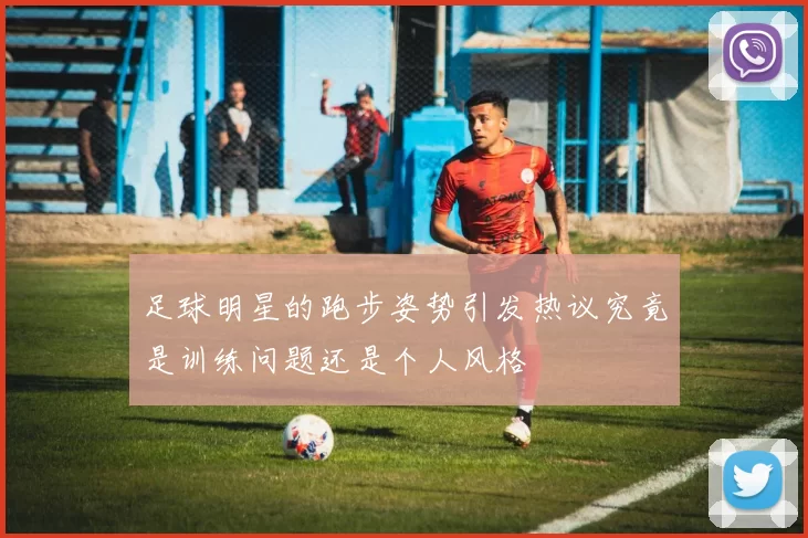 足球明星的跑步姿势引发热议究竟是训练问题还是个人风格