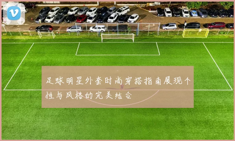 足球明星外套时尚穿搭指南展现个性与风格的完美结合