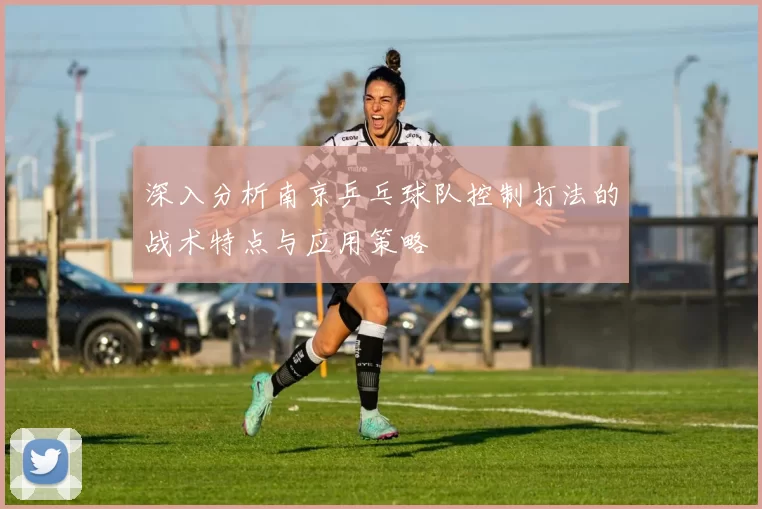 深入分析南京乒乓球队控制打法的战术特点与应用策略
