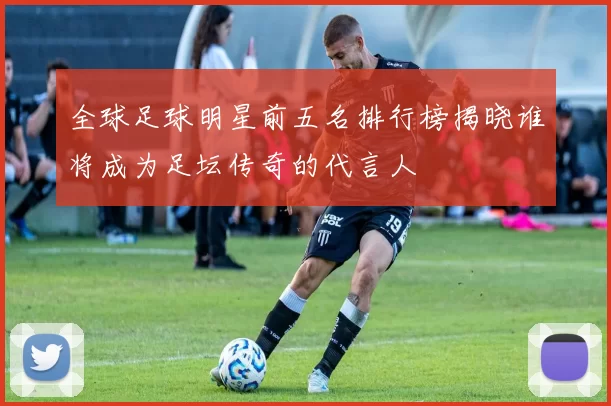 全球足球明星前五名排行榜揭晓谁将成为足坛传奇的代言人