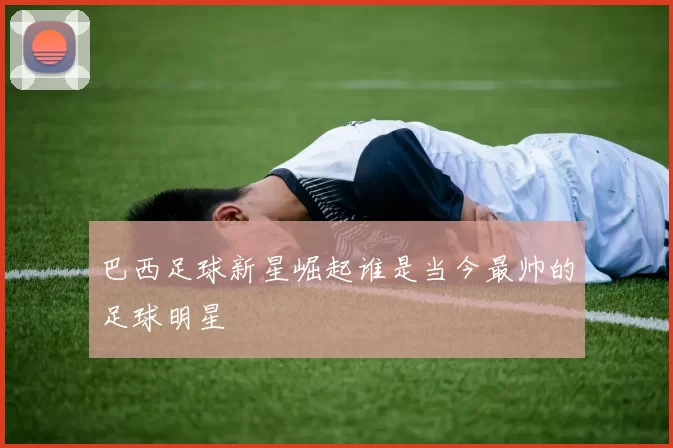 巴西足球新星崛起谁是当今最帅的足球明星
