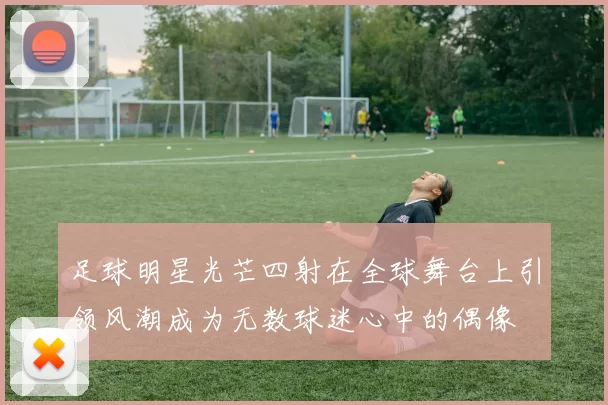 足球明星光芒四射在全球舞台上引领风潮成为无数球迷心中的偶像
