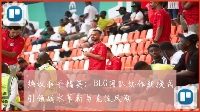 热议和平精英：BLG团队协作新模式引领战术革新与竞技风潮