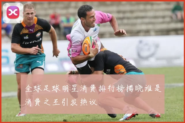 全球足球明星消费排行榜揭晓谁是消费之王引发热议