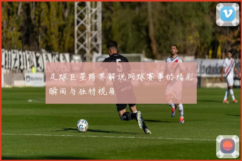 足球巨星跨界解说网球赛事的精彩瞬间与独特视角