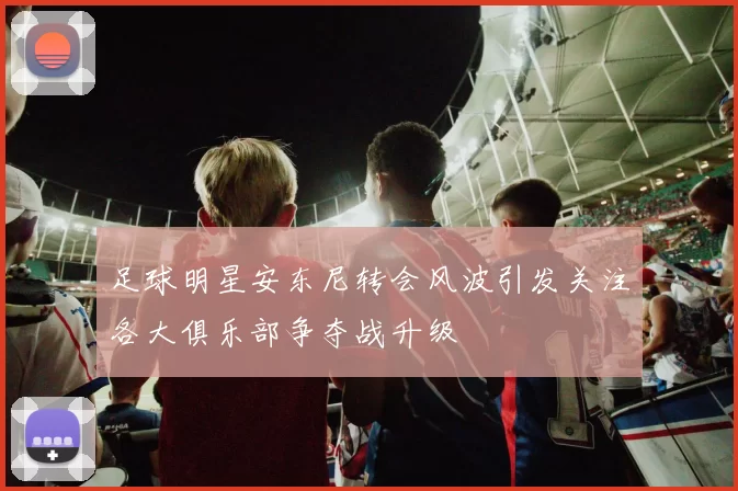 足球明星安东尼转会风波引发关注各大俱乐部争夺战升级