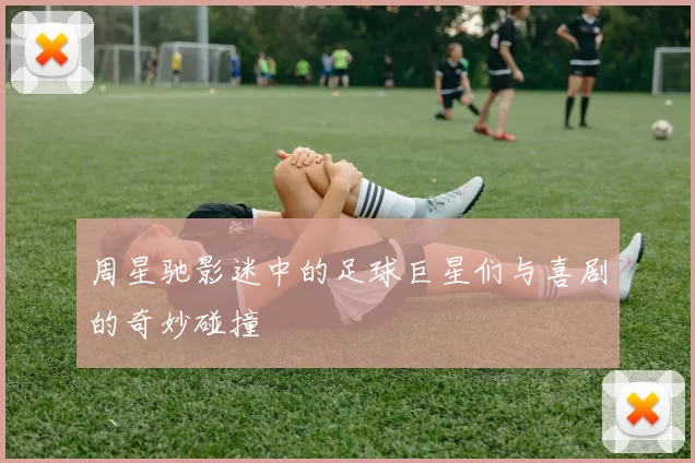 周星驰影迷中的足球巨星们与喜剧的奇妙碰撞