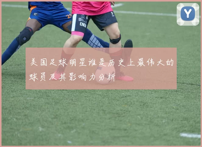 美国足球明星谁是历史上最伟大的球员及其影响力分析