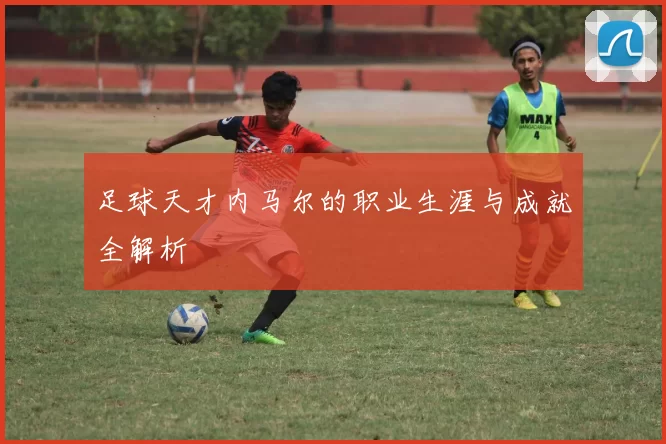 足球天才内马尔的职业生涯与成就全解析