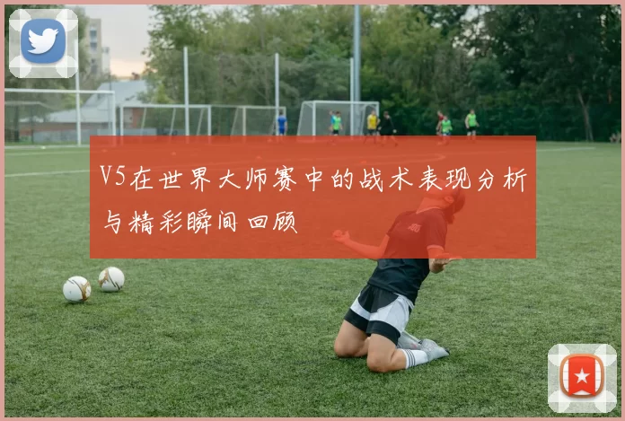 V5在世界大师赛中的战术表现分析与精彩瞬间回顾