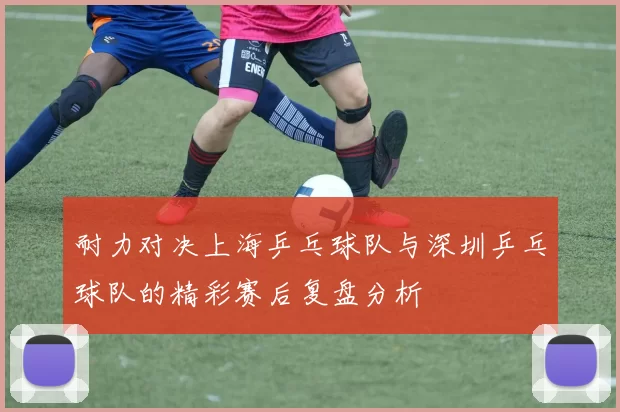 耐力对决上海乒乓球队与深圳乒乓球队的精彩赛后复盘分析