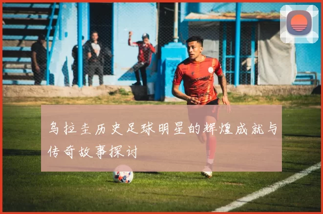 乌拉圭历史足球明星的辉煌成就与传奇故事探讨