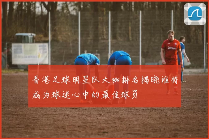 香港足球明星队大咖排名揭晓谁将成为球迷心中的最佳球员