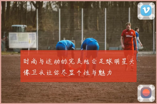 时尚与运动的完美结合足球明星头像卫衣让你尽显个性与魅力