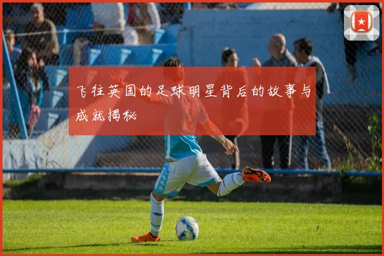 飞往英国的足球明星背后的故事与成就揭秘