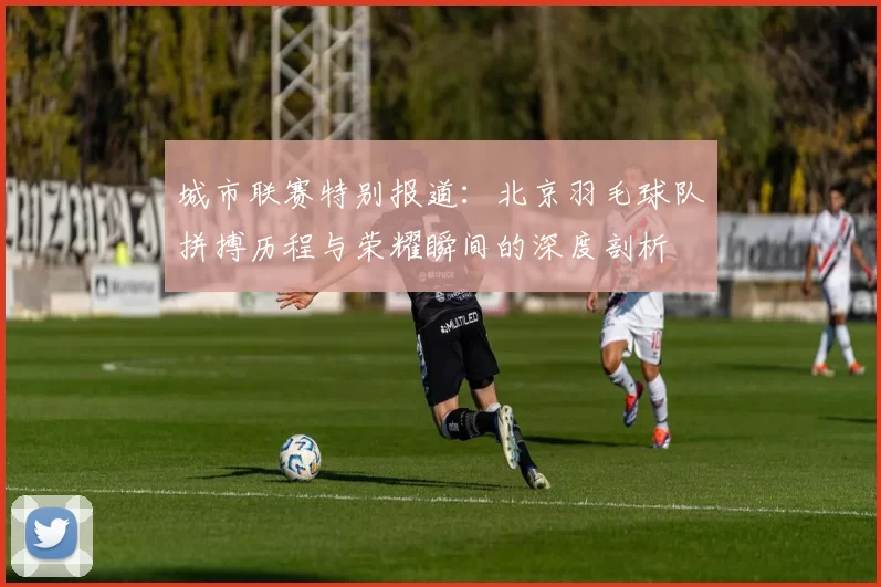 城市联赛特别报道：北京羽毛球队拼搏历程与荣耀瞬间的深度剖析