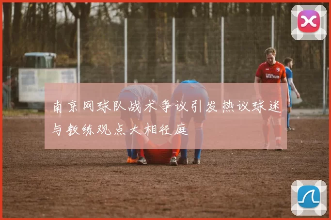 南京网球队战术争议引发热议球迷与教练观点大相径庭
