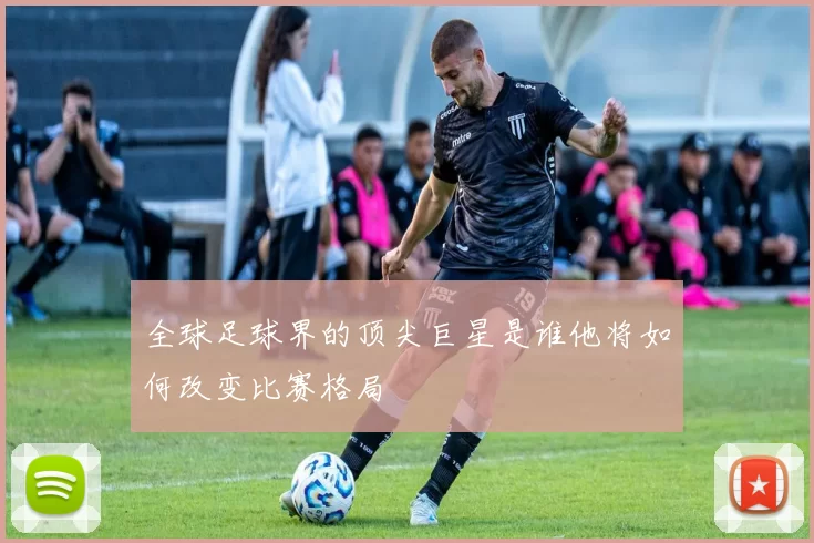 全球足球界的顶尖巨星是谁他将如何改变比赛格局