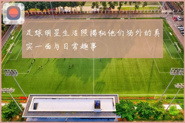 足球明星生活照揭秘他们场外的真实一面与日常趣事