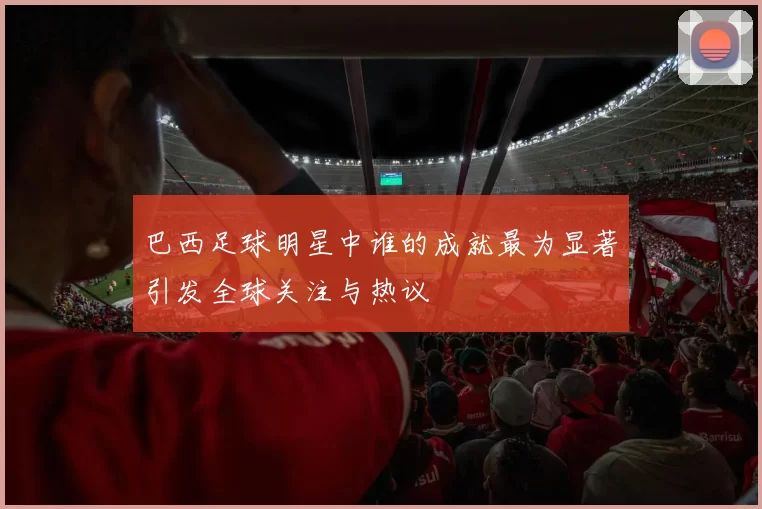 巴西足球明星中谁的成就最为显著引发全球关注与热议