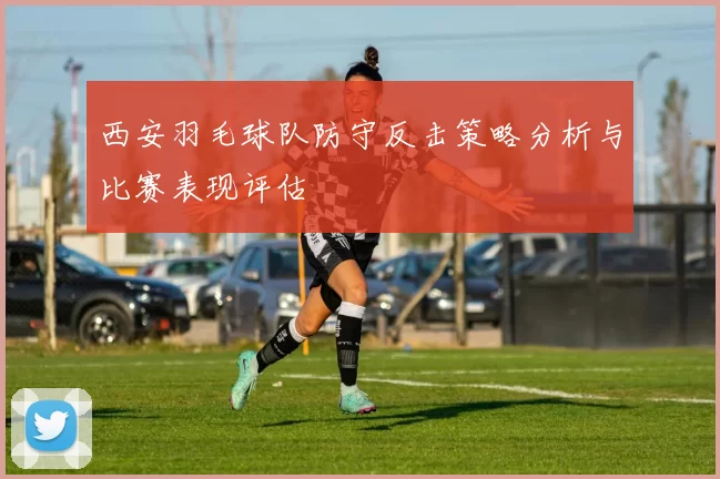 西安羽毛球队防守反击策略分析与比赛表现评估