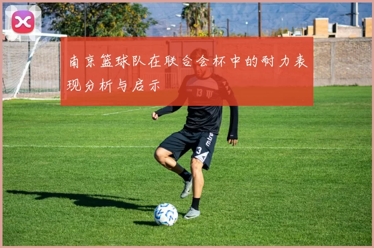 南京篮球队在联合会杯中的耐力表现分析与启示