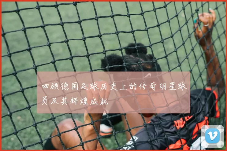 回顾德国足球历史上的传奇明星球员及其辉煌成就