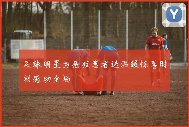 足球明星为癌症患者送温暖惊喜时刻感动全场