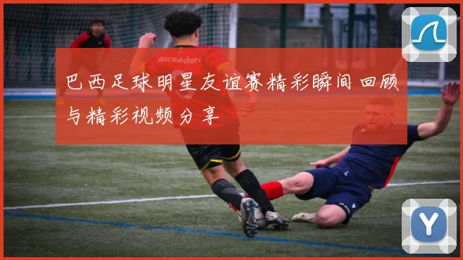 巴西足球明星友谊赛精彩瞬间回顾与精彩视频分享