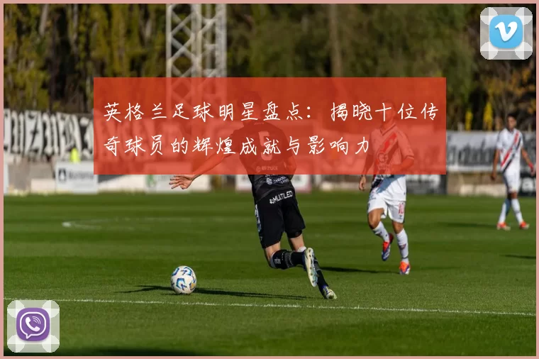 英格兰足球明星盘点：揭晓十位传奇球员的辉煌成就与影响力