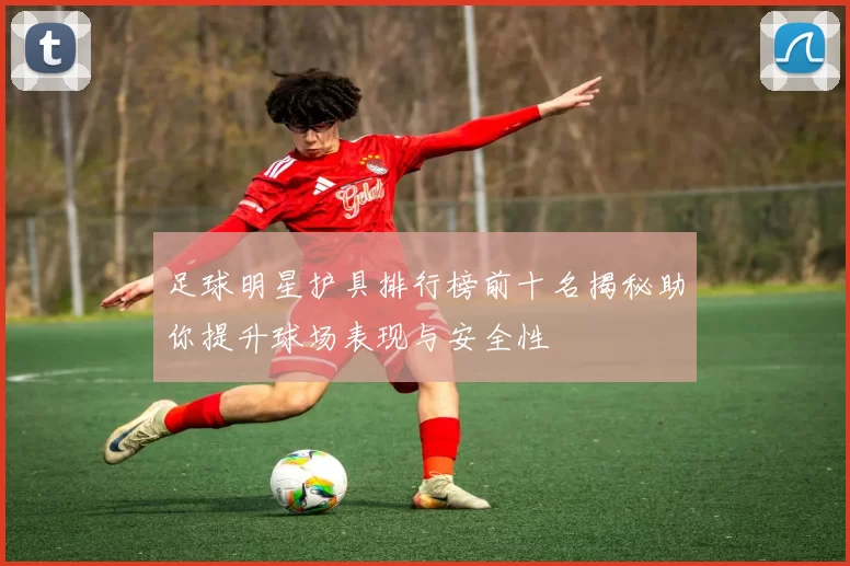 足球明星护具排行榜前十名揭秘助你提升球场表现与安全性