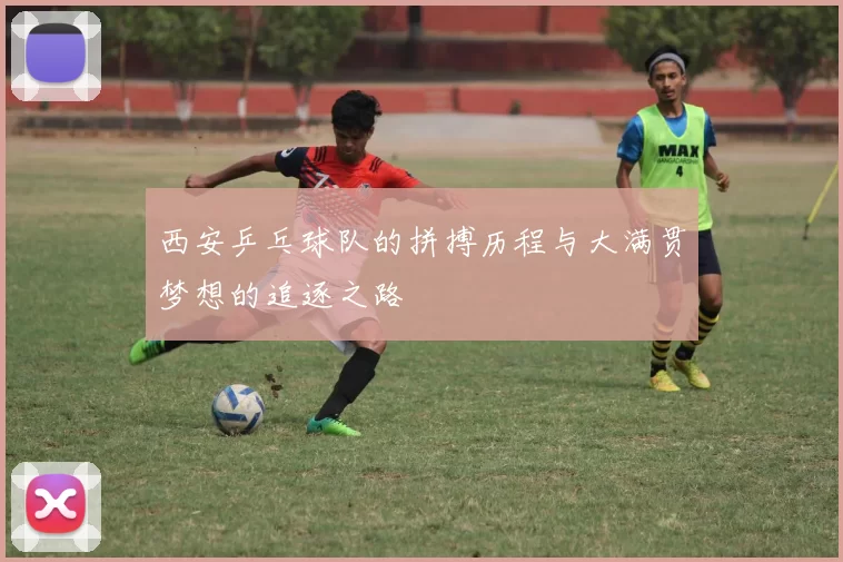西安乒乓球队的拼搏历程与大满贯梦想的追逐之路